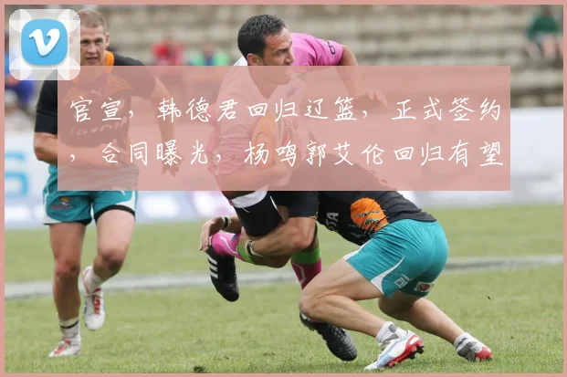 官宣,韩德君回归辽篮,正式签约,合同曝光,杨鸣郭艾伦回归有望
