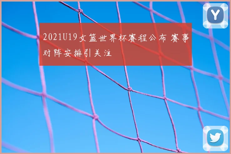 2021U19女篮世界杯赛程公布 赛事对阵安排引关注