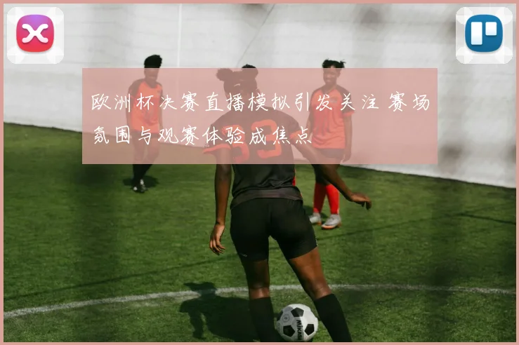 欧洲杯决赛直播模拟引发关注 赛场氛围与观赛体验成焦点