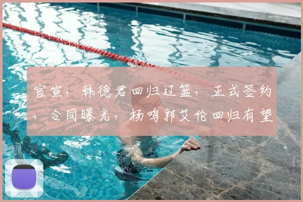 官宣,韩德君回归辽篮,正式签约,合同曝光,杨鸣郭艾伦回归有望