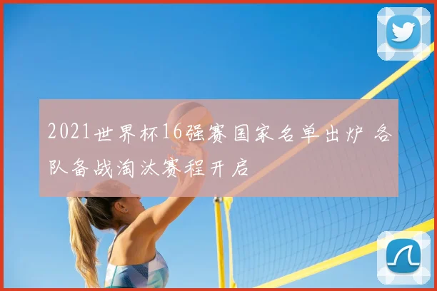 2021世界杯16强赛国家名单出炉 各队备战淘汰赛程开启
