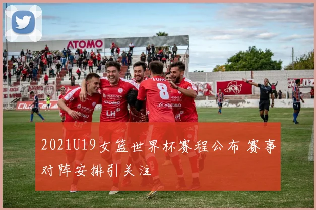 2021U19女篮世界杯赛程公布 赛事对阵安排引关注