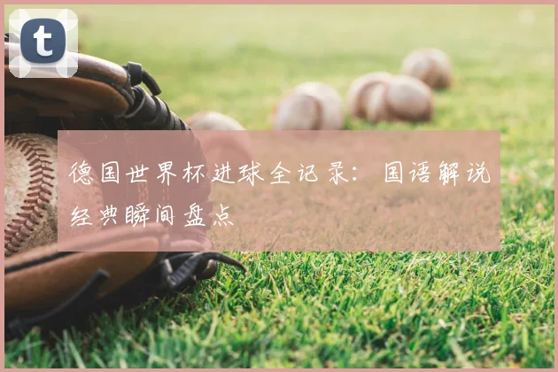 德国世界杯进球全记录:国语解说经典瞬间盘点