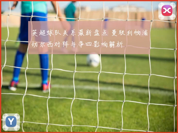 英超球队关系最新盘点 曼联利物浦切尔西对阵与争四影响解析