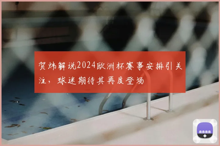 贺炜解说2024欧洲杯赛事安排引关注，球迷期待其再度登场