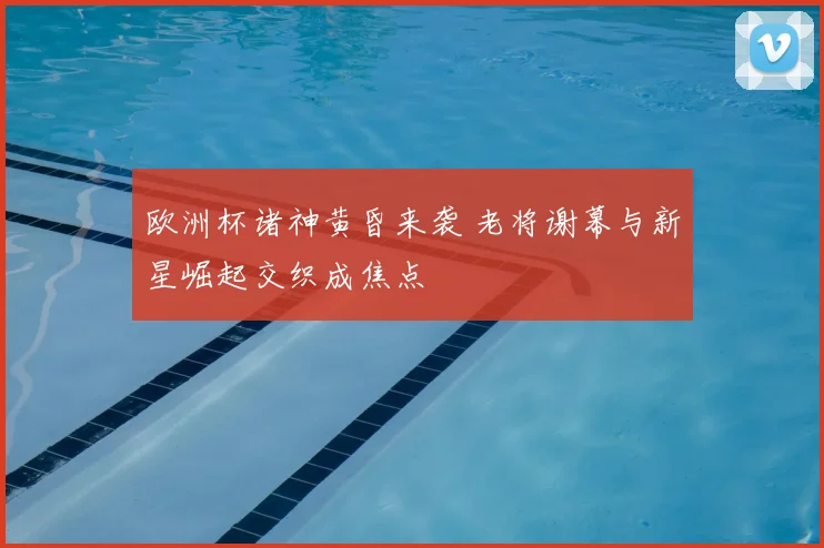 欧洲杯诸神黄昏来袭 老将谢幕与新星崛起交织成焦点