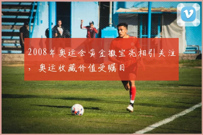 2008年奥运会黄金徽宝亮相引关注，奥运收藏价值受瞩目