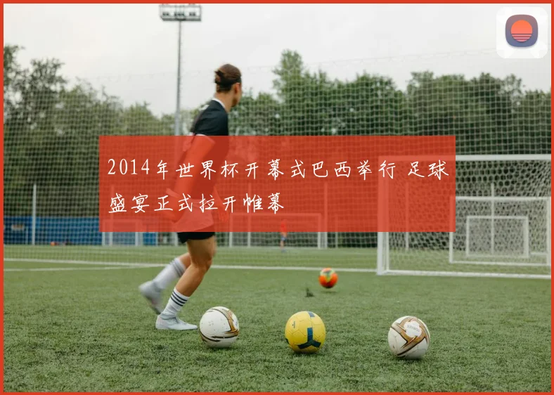 2014年世界杯开幕式巴西举行 足球盛宴正式拉开帷幕
