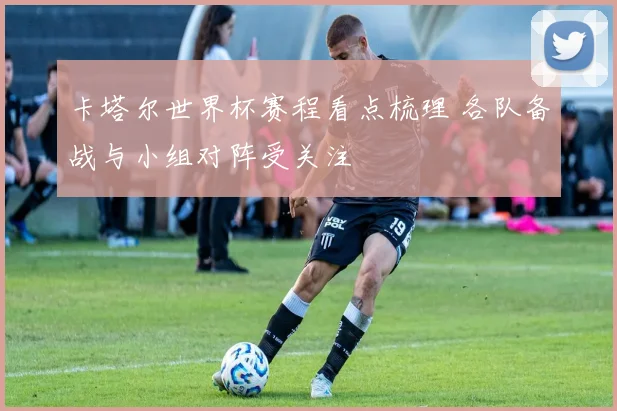 卡塔尔世界杯赛程看点梳理 各队备战与小组对阵受关注