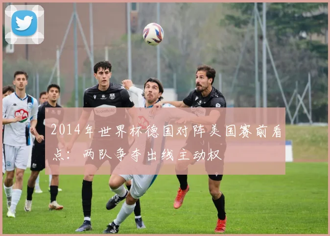 2014年世界杯德国对阵美国赛前看点：两队争夺出线主动权