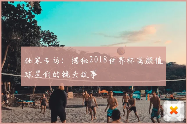 独家专访：揭秘2018世界杯高颜值球星们的镜头故事