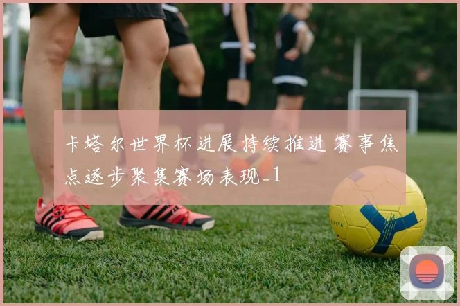 卡塔尔世界杯进展持续推进 赛事焦点逐步聚集赛场表现_1