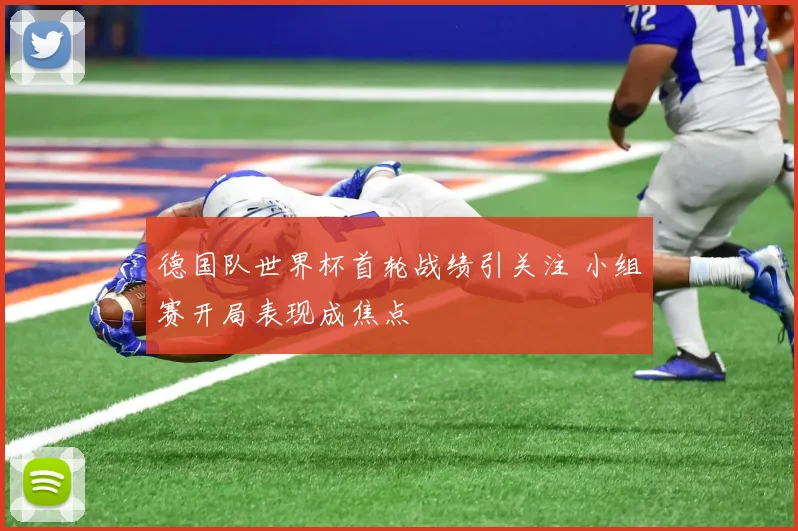 德国队世界杯首轮战绩引关注 小组赛开局表现成焦点