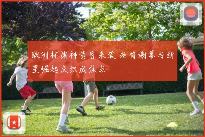欧洲杯诸神黄昏来袭 老将谢幕与新星崛起交织成焦点