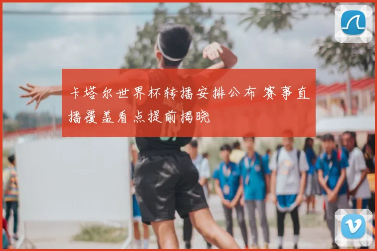 卡塔尔世界杯转播安排公布 赛事直播覆盖看点提前揭晓