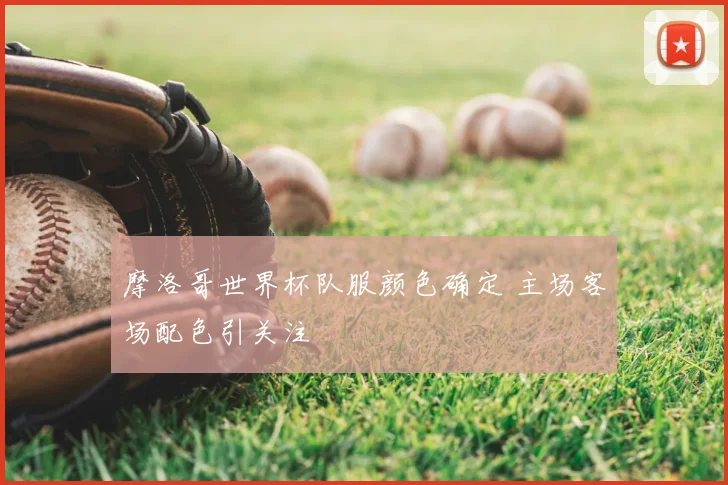 摩洛哥世界杯队服颜色确定 主场客场配色引关注